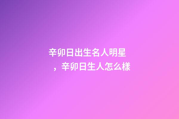 辛卯日出生名人明星，辛卯日生人怎么樣